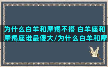 为什么白羊和摩羯不搭 白羊座和摩羯座谁最傻大/为什么白羊和摩羯不搭 白羊座和摩羯座谁最傻大-我的网站